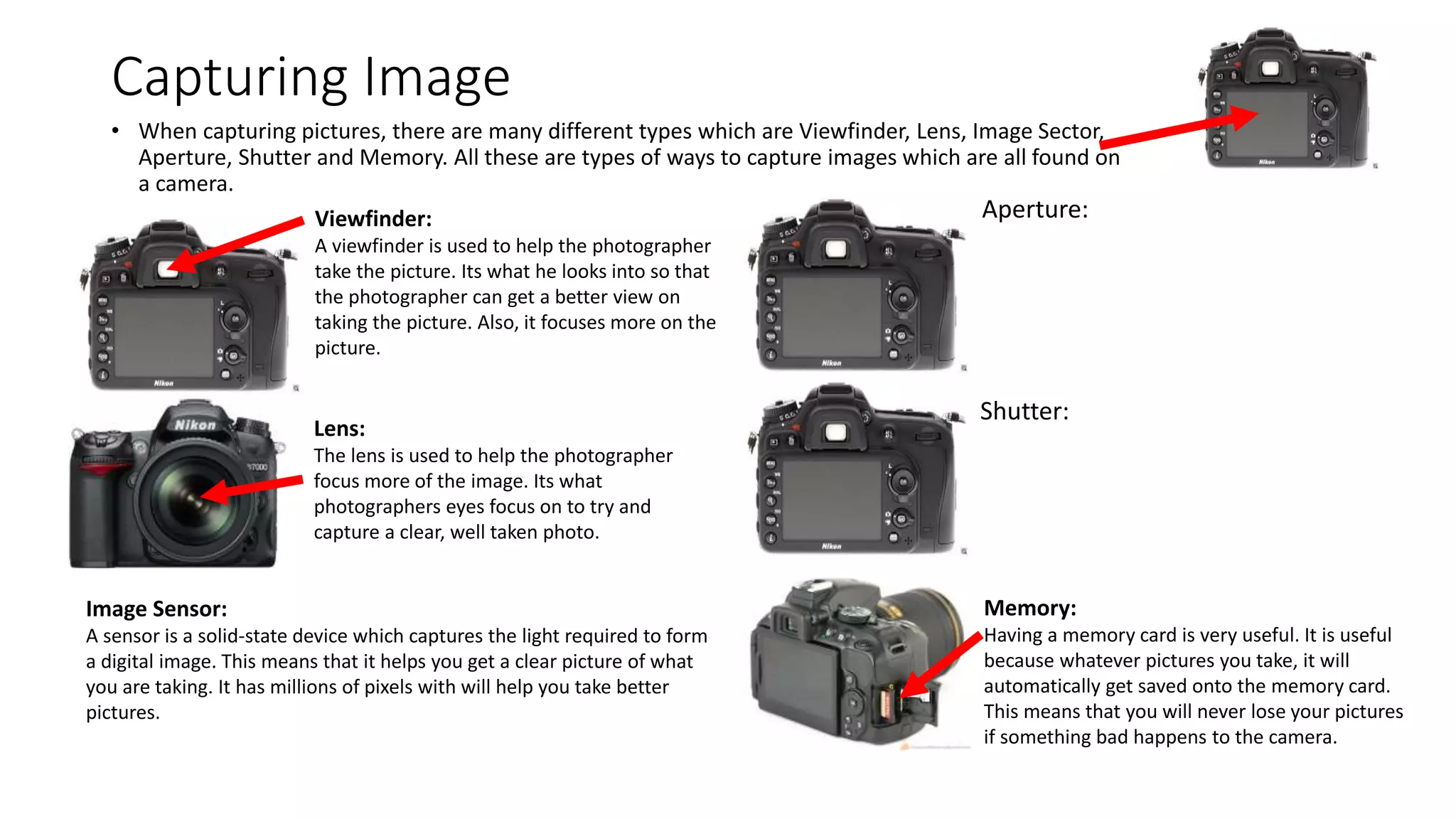 Capturing Image
• When capturing pictures, there are many different types which are Viewfinder, Lens, Image Sector,
Aperture, Shutter and Memory. All these are types of ways to capture images which are all found on
a camera.
Viewfinder:
A viewfinder is used to help the photographer
take the picture. Its what he looks into so that
the photographer can get a better view on
taking the picture. Also, it focuses more on the
picture.
Lens:
The lens is used to help the photographer
focus more of the image. Its what
photographers eyes focus on to try and
capture a clear, well taken photo.
Image Sensor:
A sensor is a solid-state device which captures the light required to form
a digital image. This means that it helps you get a clear picture of what
you are taking. It has millions of pixels with will help you take better
pictures.
Aperture:
Shutter:
Memory:
Having a memory card is very useful. It is useful
because whatever pictures you take, it will
automatically get saved onto the memory card.
This means that you will never lose your pictures
if something bad happens to the camera.
 