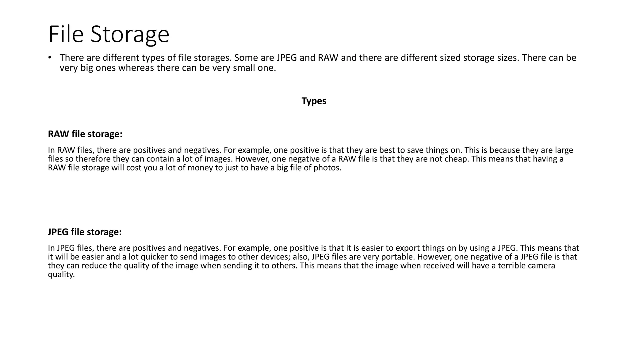 File Storage
• There are different types of file storages. Some are JPEG and RAW and there are different sized storage sizes. There can be
very big ones whereas there can be very small one.
Types
RAW file storage:
In RAW files, there are positives and negatives. For example, one positive is that they are best to save things on. This is because they are large
files so therefore they can contain a lot of images. However, one negative of a RAW file is that they are not cheap. This means that having a
RAW file storage will cost you a lot of money to just to have a big file of photos.
JPEG file storage:
In JPEG files, there are positives and negatives. For example, one positive is that it is easier to export things on by using a JPEG. This means that
it will be easier and a lot quicker to send images to other devices; also, JPEG files are very portable. However, one negative of a JPEG file is that
they can reduce the quality of the image when sending it to others. This means that the image when received will have a terrible camera
quality.
 