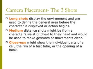 Camera Placement- The 3 Shots Long shots  display the environment and are used to define the general area before the character is displayed or action begins. Medium  distance shots might be from a character’s waist or chest to their head and would be used to make gestures or movements clear. Close-ups  might show the individual parts of a cell, the rim of a test tube, or the opening of a book. 