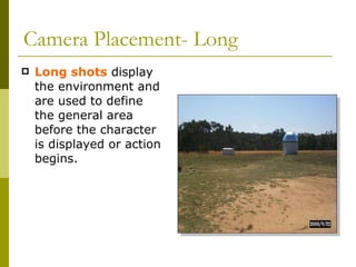 Camera Placement- Long Long shots  display the environment and are used to define the general area before the character is displayed or action begins. 