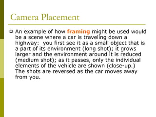 Camera Placement An example of how  framing  might be used would be a scene where a car is traveling down a highway:  you first see it as a small object that is a part of its environment (long shot); it grows larger and the environment around it is reduced (medium shot); as it passes, only the individual elements of the vehicle are shown (close-up.)  The shots are reversed as the car moves away from you.  