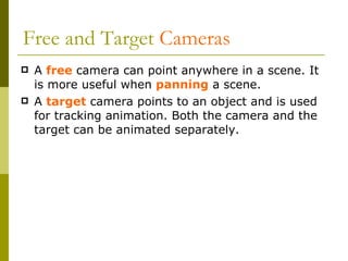Free and Target  Cameras A  free  camera can point anywhere in a scene. It is more useful when  panning  a scene. A  target   camera points to an object and is used for tracking animation. Both the camera and the target can be animated separately. 