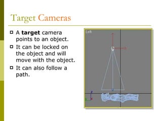 Target  Cameras A  target   camera points to an object. It can be locked on the object and will move with the object. It can also follow a path. 