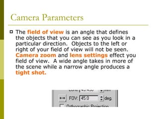 Camera Parameters The  field of view  is an angle that defines the objects that you can see as you look in a particular direction.  Objects to the left or right of your field of view will not be seen.  Camera zoom  and  lens settings  effect you field of view.  A wide angle takes in more of the scene while a narrow angle produces a  tight shot. 