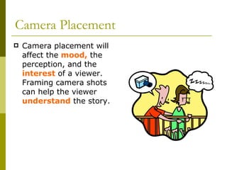 Camera Placement Camera placement will affect the  mood,  the perception, and the  interest  of a viewer. Framing camera shots can help the viewer  understand  the story.  