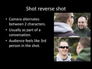 Shot reverse shot
• Camera alternates
between 2 characters.
• Usually as part of a
conversation.
• Audience feels like 3rd
person in the shot.
 
