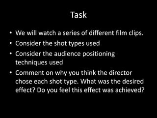 Task
• We will watch a series of different film clips.
• Consider the shot types used
• Consider the audience positioning
techniques used
• Comment on why you think the director
chose each shot type. What was the desired
effect? Do you feel this effect was achieved?
 