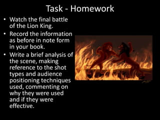 Task - Homework
• Watch the final battle
of the Lion King.
• Record the information
as before in note form
in your book.
• Write a brief analysis of
the scene, making
reference to the shot
types and audience
positioning techniques
used, commenting on
why they were used
and if they were
effective.
 