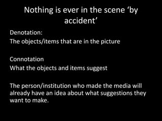 Nothing is ever in the scene ‘by
accident’
Denotation:
The objects/items that are in the picture
Connotation
What the objects and items suggest
The person/institution who made the media will
already have an idea about what suggestions they
want to make.
 