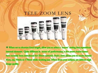 TELE ZOOM LENS
 When set to shortest focal length, allow you to select a `macro` setting that repositions
internal elements. Quite different in terms of performance, a few zoom macro lenses
have recently been introduced for 35mm camera's. Such a lens allows you to zoom around
from, say, 70mm to 170mm while working just 150cm from your subject, yet delivers high
image quality.
 