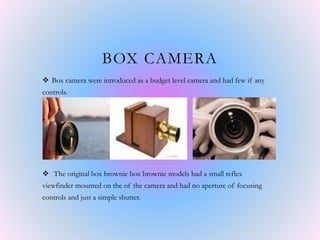 BOX CAMERA
 Box camera were introduced as a budget level camera and had few if any
controls.
 The original box brownie box brownie models had a small reflex
viewfinder mounted on the of the camera and had no aperture of focusing
controls and just a simple shutter.
 