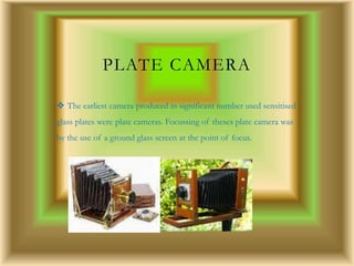 PLATE CAMERA
 The earliest camera produced in significant number used sensitised
glass plates were plate cameras. Focussing of theses plate camera was
by the use of a ground glass screen at the point of focus.
 
