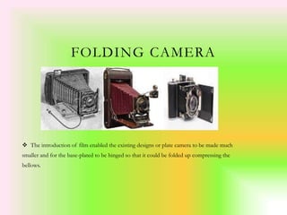 FOLDING CAMERA
 The introduction of film enabled the existing designs or plate camera to be made much
smaller and for the base-plated to be hinged so that it could be folded up compressing the
bellows.
 