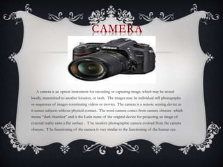 A camera is an optical instrument for recording or capturing image, which may be stored
locally, transmitted to another location, or both. The images may be individual still photographs
or sequences of images constituting videos or movies. The camera is a remote sensing device as
it senses subjects without physical contact. The word camera comes from camera obscure which
means “dark chamber” and is the Latin name of the original device for projecting an image of
external reality onto a flat surface . T he modern photographic camera evolved from the camera
obscure. T he functioning of the camera is very similar to the functioning of the human eye.
 