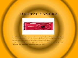 DIGITAL CAMERA
 A digital camera (or digicam) is a camera that encodes digital and stores digital images and video digitally
and stores them for later reproduction. Most cameras sold today are digital, and digital camera are incorporated
into many devices ranging from mobile phone (called camera phones) to vehicles.
 Consumers adopted digital camera in 1990s. Professional video cameras transitioned to digital around the
200s-2010s. Finally movie camera transitioned to digital in the 2010s.
 