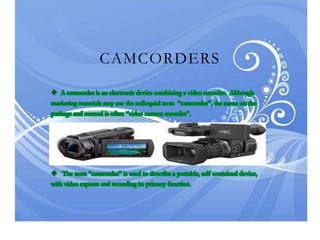 CAMCORDERS
 A camcorder is an electronic device combining a video recorder. Although
marketing materials may use the colloquial term “camcorder”, the name on the
package and manual is often “video camera recorder”.
 The term “camcorder” is used to describe a portable, self-contained device,
with video capture and recording its primary function.
 