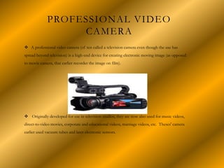 PROFESSIONAL VIDEO
CAMERA
 A professional video camera (of ten called a television camera even though the use has
spread beyond television) is a high-end device for creating electronic moving image (as opposed
to movie camera, that earlier recorder the image on film).
 Originally developed for use in television studios, they are now also used for music videos,
direct-to-video movies, corporate and educational videos, marriage videos, etc. Theses' camera
earlier used vacuum tubes and later electronic sensors.
 