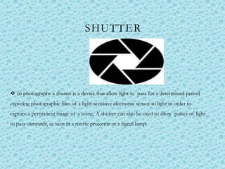 SHUTTER
 In photography a shutter is a device that allow light to pass for a determined period
exposing photographic film of a light-sensitive electronic sensor to light in order to
capture a permanent image of a scene. A shutter can also be used to allow pulses of light
to pass outwards, as seen in a movie projector or a signal lamp.
 