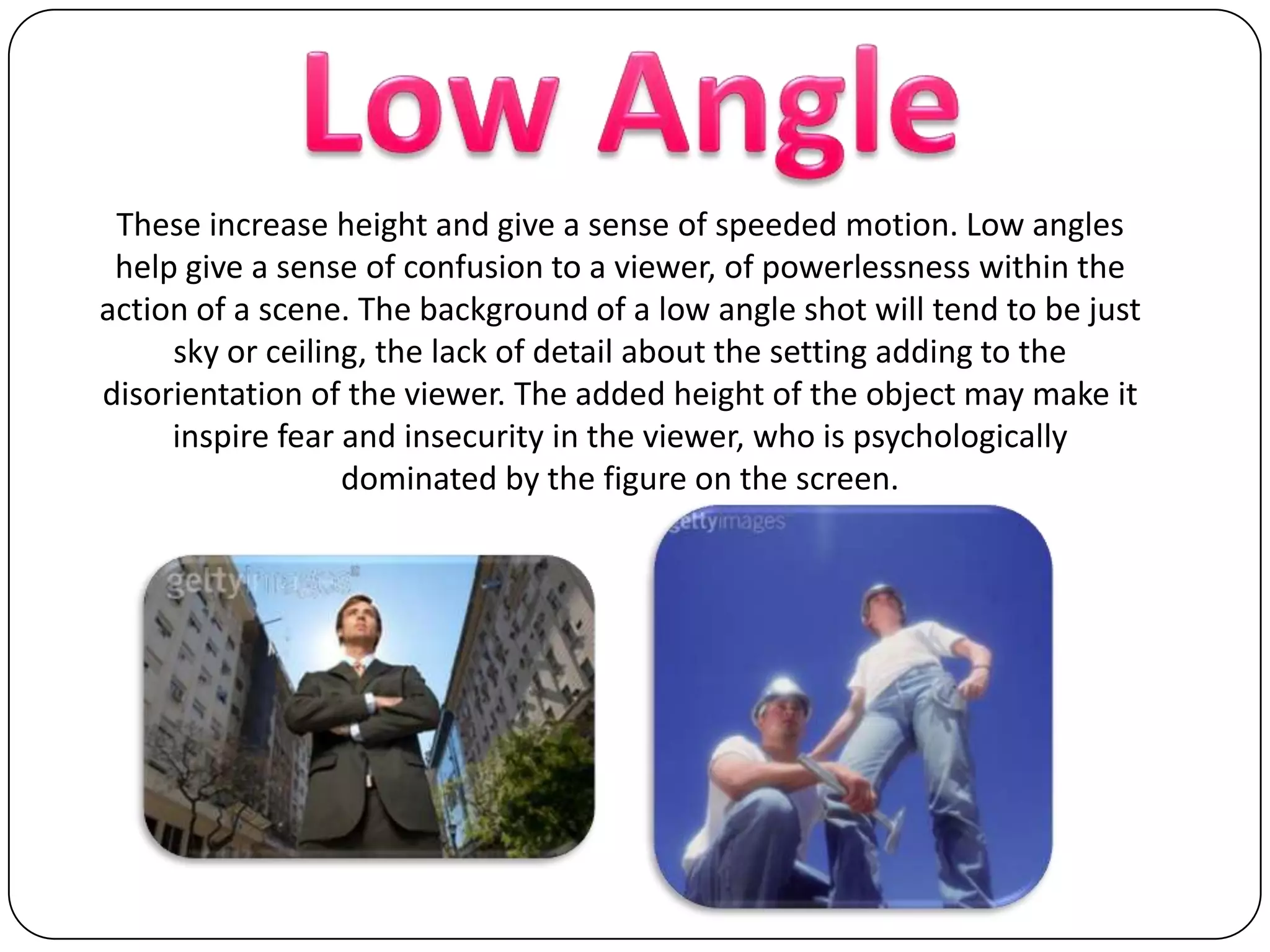 Low AngleThese increase height and give a sense of speeded motion. Low angles help give a sense of confusion to a viewer, of powerlessness within the action of a scene. The background of a low angle shot will tend to be just sky or ceiling, the lack of detail about the setting adding to the disorientation of the viewer. The added height of the object may make it inspire fear and insecurity in the viewer, who is psychologically dominated by the figure on the screen.
