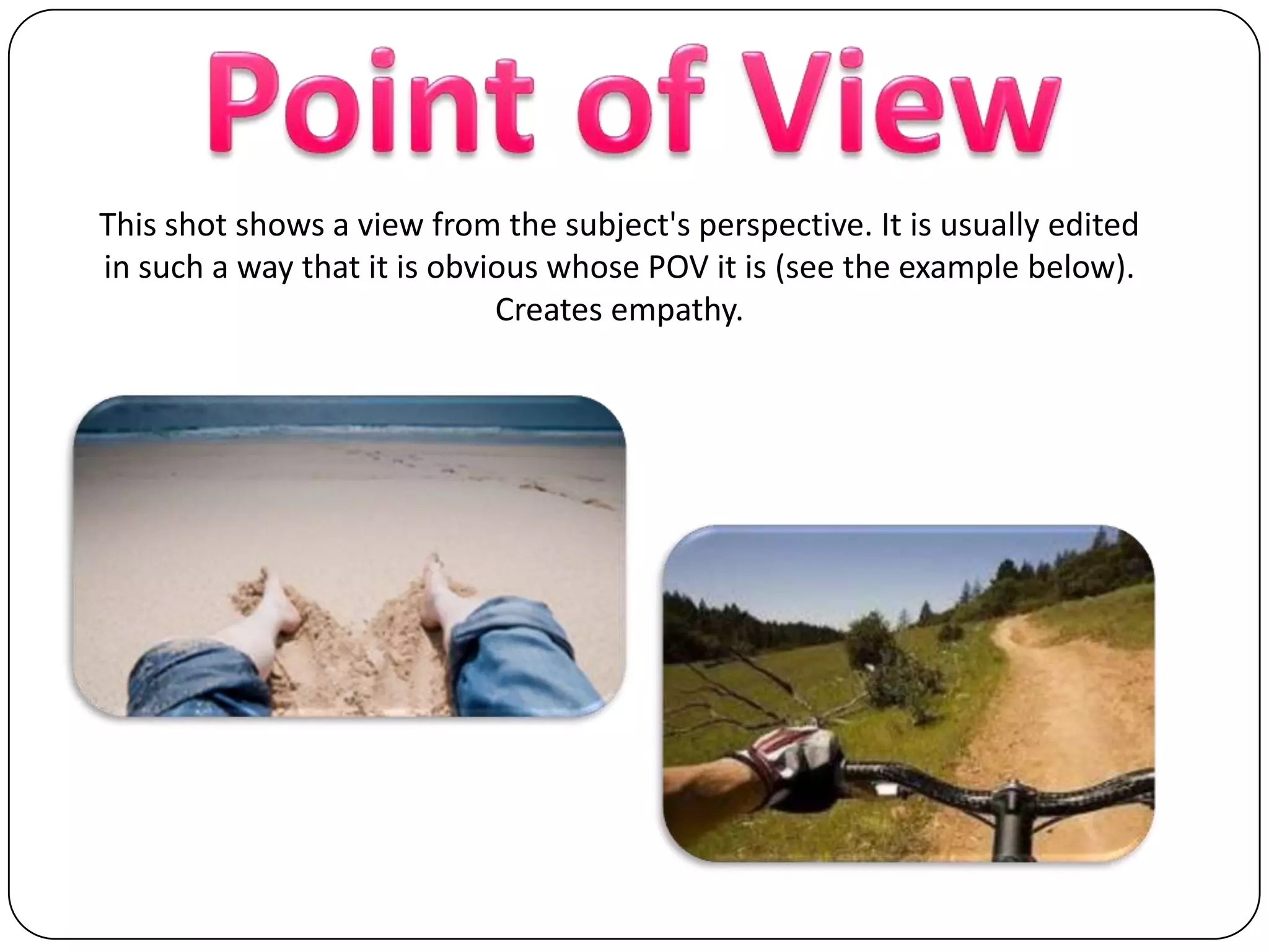 Point of ViewThis shot shows a view from the subject's perspective. It is usually edited in such a way that it is obvious whose POV it is (see the example below). Creates empathy.