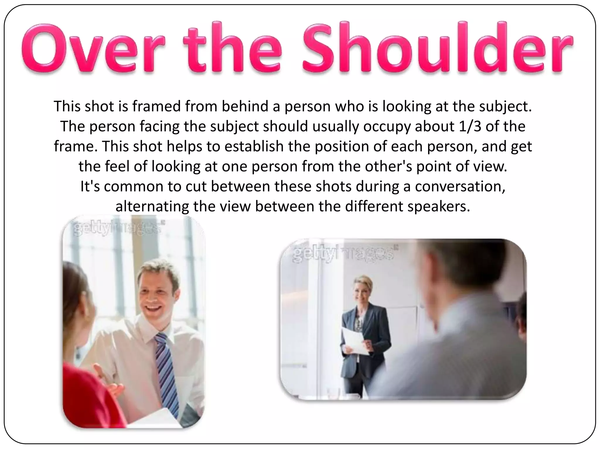 Over the ShoulderThis shot is framed from behind a person who is looking at the subject. The person facing the subject should usually occupy about 1/3 of the frame. This shot helps to establish the position of each person, and get the feel of looking at one person from the other's point of view. It's common to cut between these shots during a conversation, alternating the view between the different speakers.