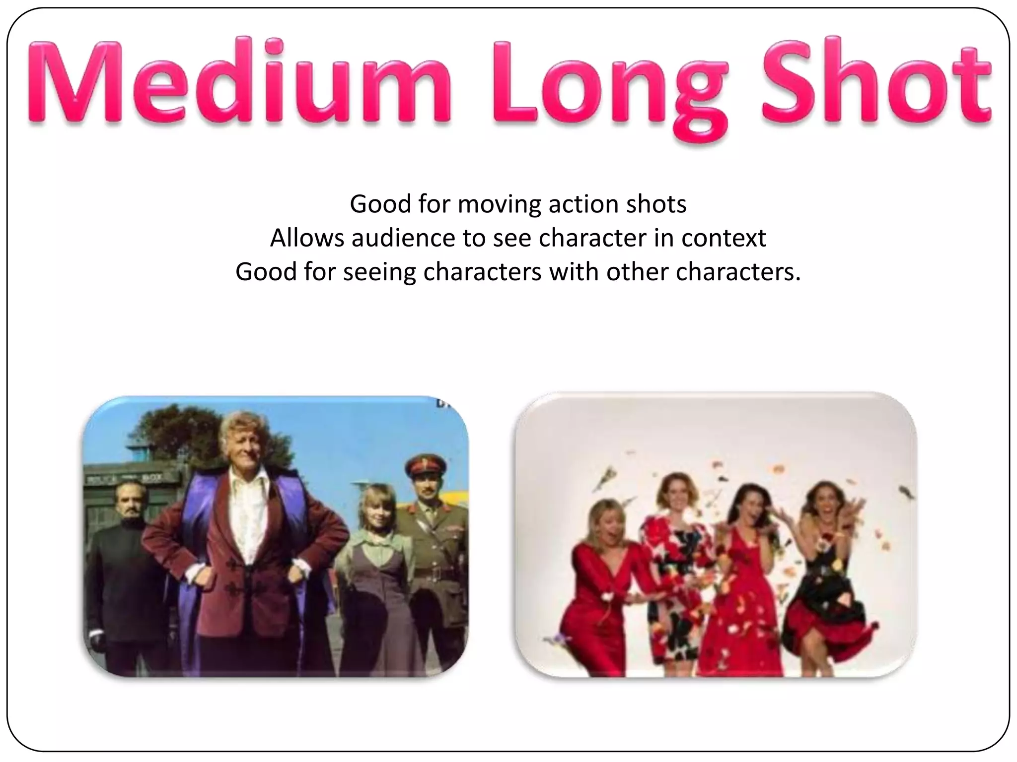 Medium Long ShotGood for moving action shotsAllows audience to see character in contextGood for seeing characters with other characters.