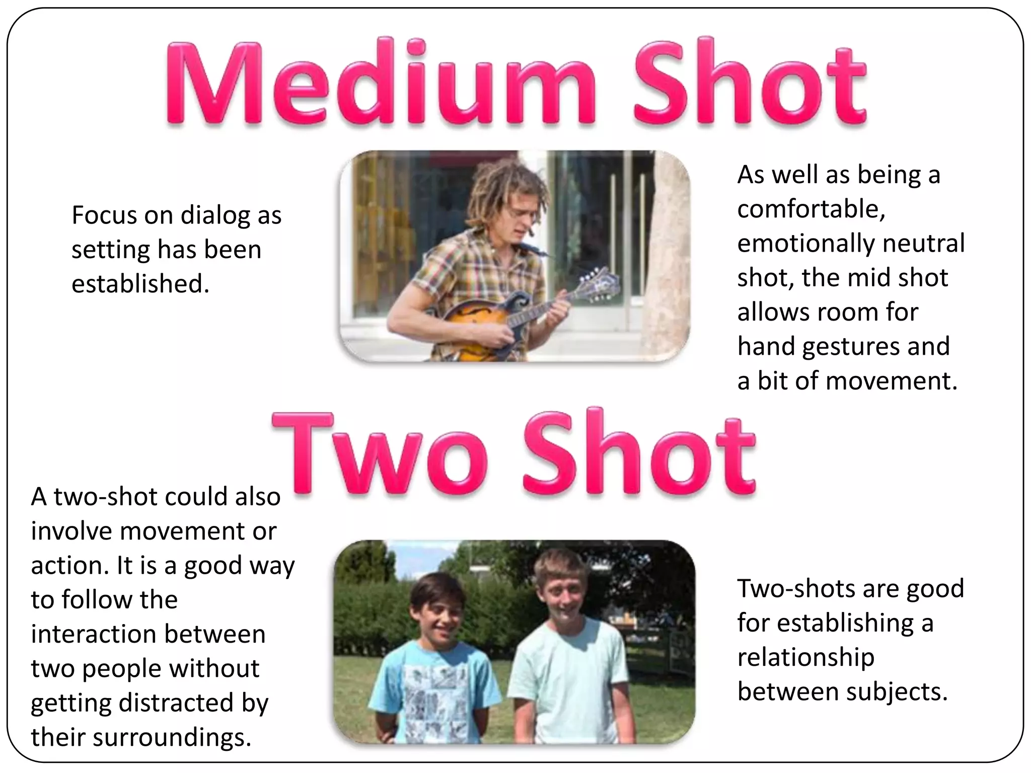 Medium ShotAs well as being a comfortable, emotionally neutral shot, the mid shot allows room for hand gestures and a bit of movement.Focus on dialog as setting has been established.Two ShotA two-shot could also involve movement or action. It is a good way to follow the interaction between two people without getting distracted by their surroundings.Two-shots are good for establishing a relationship between subjects.