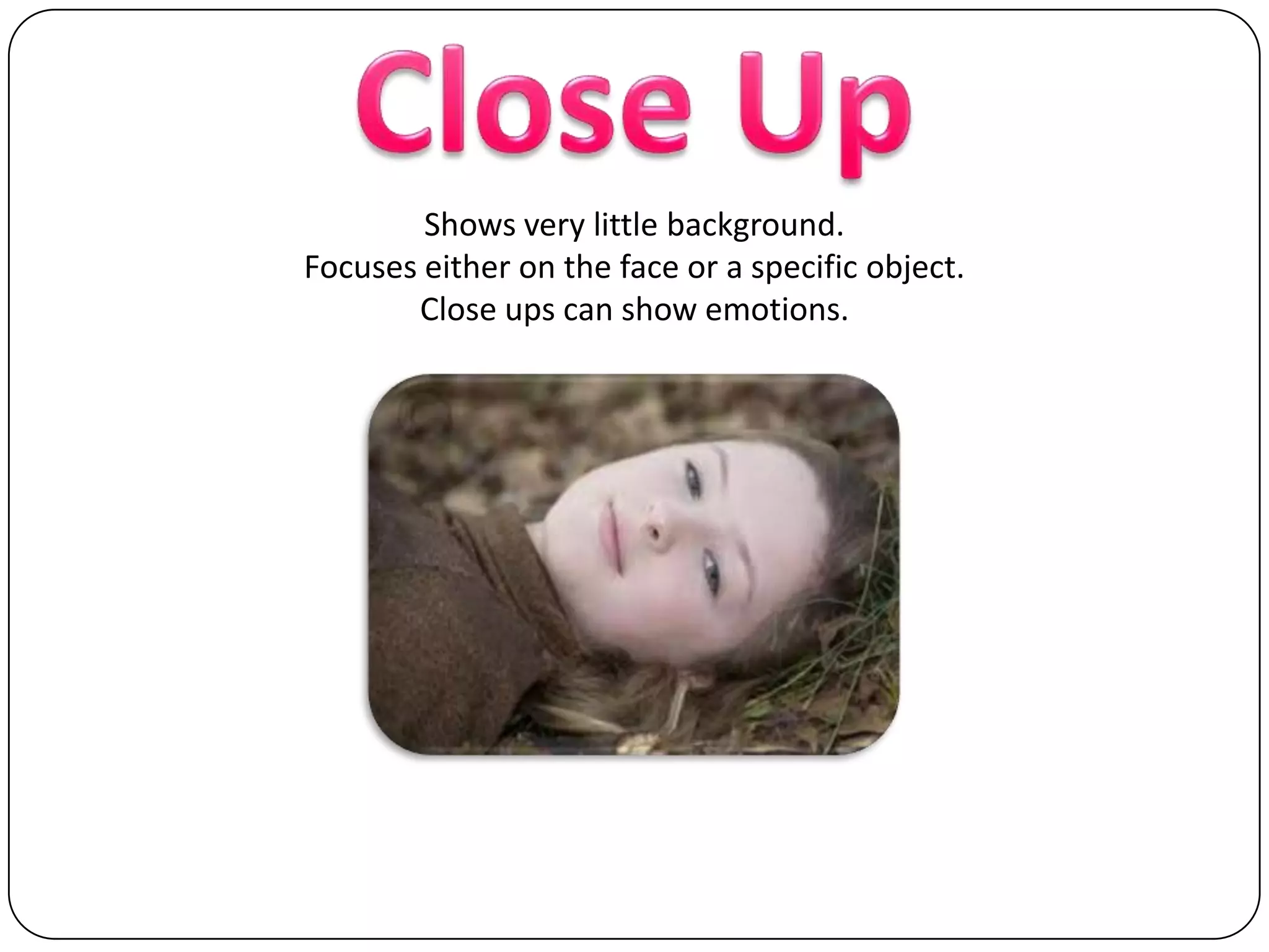 Close UpShows very little background.Focuses either on the face or a specific object.Close ups can show emotions.