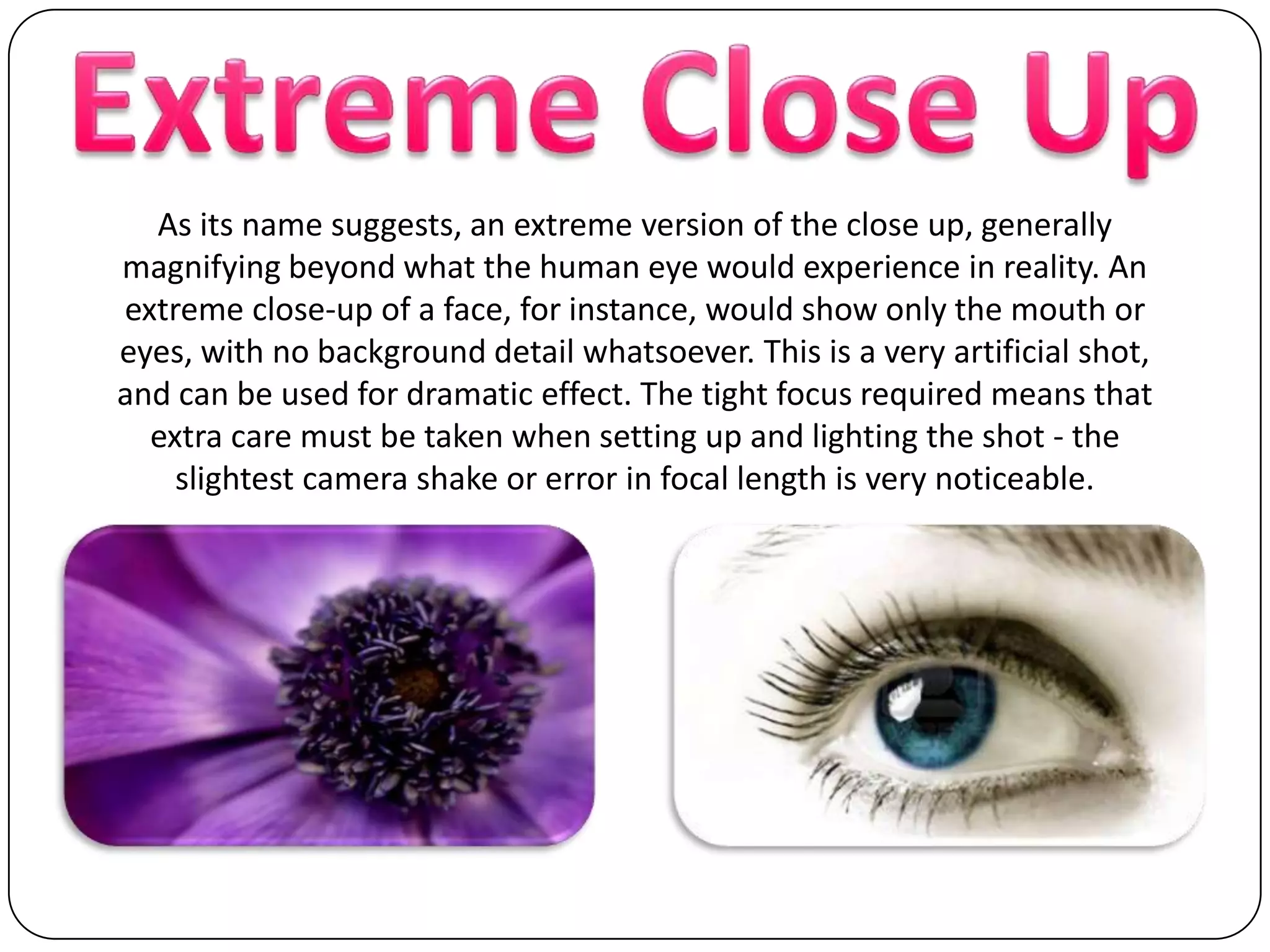 Extreme Close UpAs its name suggests, an extreme version of the close up, generally magnifying beyond what the human eye would experience in reality. An extreme close-up of a face, for instance, would show only the mouth or eyes, with no background detail whatsoever. This is a very artificial shot, and can be used for dramatic effect. The tight focus required means that extra care must be taken when setting up and lighting the shot - the slightest camera shake or error in focal length is very noticeable.