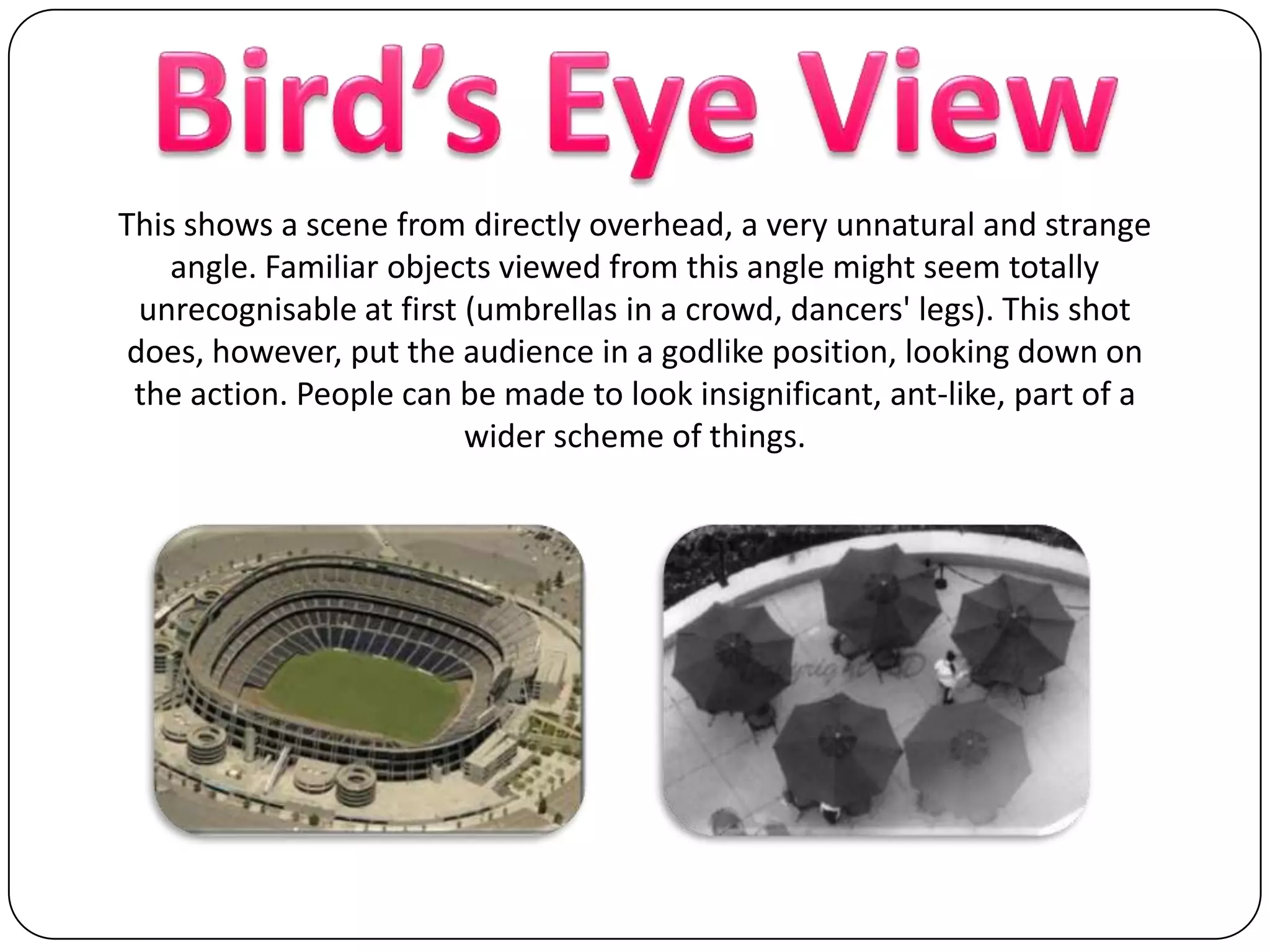 Bird’s Eye ViewThis shows a scene from directly overhead, a very unnatural and strange angle. Familiar objects viewed from this angle might seem totally unrecognisable at first (umbrellas in a crowd, dancers' legs). This shot does, however, put the audience in a godlike position, looking down on the action. People can be made to look insignificant, ant-like, part of a wider scheme of things. 