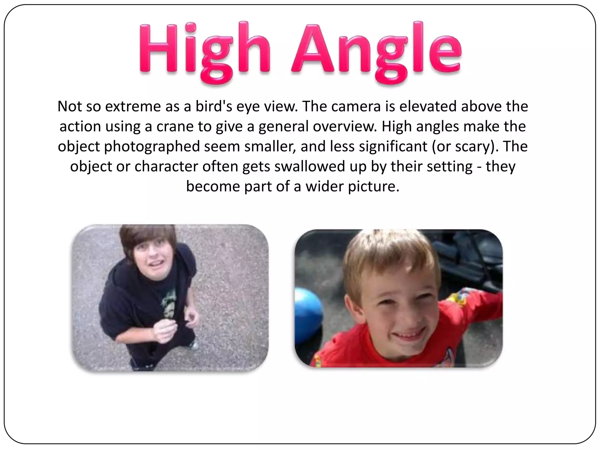 High AngleNot so extreme as a bird's eye view. The camera is elevated above the action using a crane to give a general overview. High angles make the object photographed seem smaller, and less significant (or scary). The object or character often gets swallowed up by their setting - they become part of a wider picture.