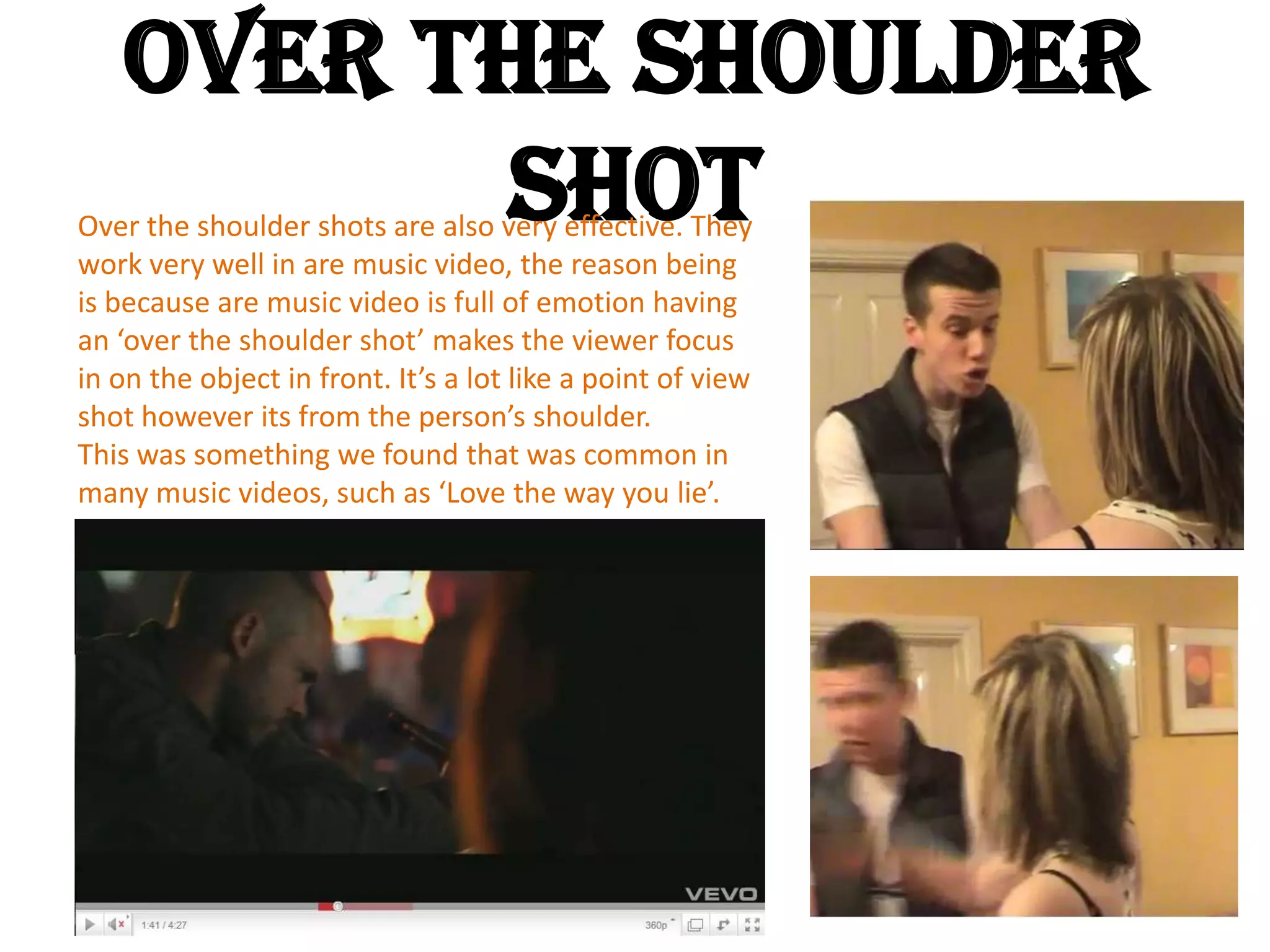 Over The Shoulder ShotOver the shoulder shots are also very effective. They work very well in are music video, the reason being is because are music video is full of emotion having an ‘over the shoulder shot’ makes the viewer focus in on the object in front. It’s a lot like a point of view shot however its from the person’s shoulder. This was something we found that was common in many music videos, such as ‘Love the way you lie’. and ‘Kings and Queens’