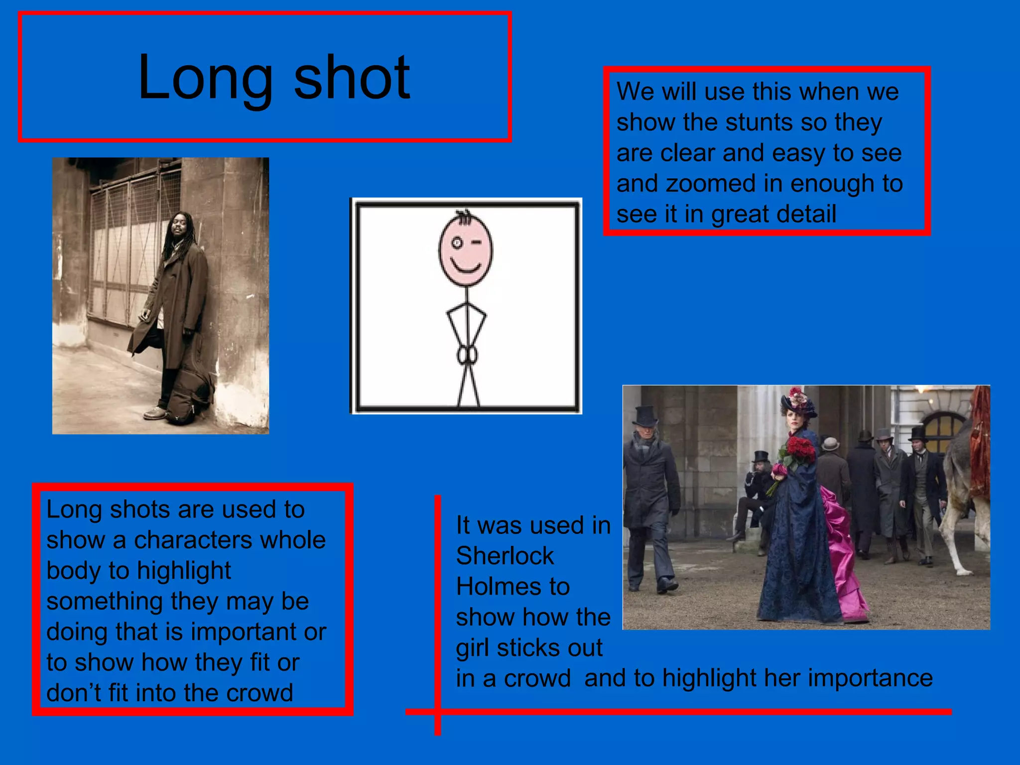 Long shot Long shots are used to show a characters whole body to highlight something they may be doing that is important or to show how they fit or don’t fit into the crowd We will use this when we show the stunts so they are clear and easy to see and zoomed in enough to see it in great detail It was used in Sherlock Holmes to show how the girl sticks out in a crowd and to highlight her importance 