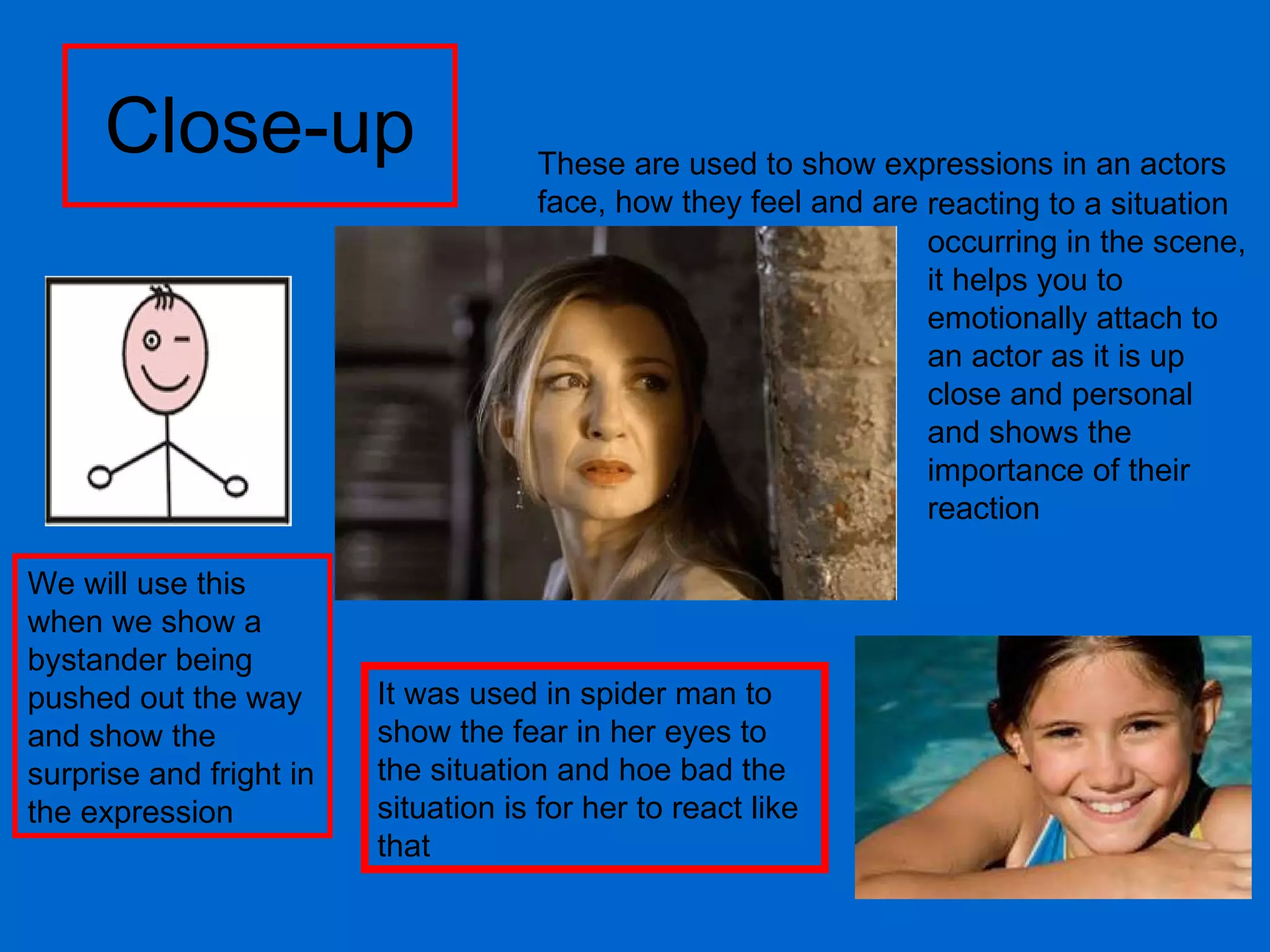 Close-up reacting to a situation occurring in the scene, it helps you to emotionally attach to an actor as it is up close and personal and shows the importance of their reaction It was used in spider man to show the fear in her eyes to the situation and hoe bad the situation is for her to react like that We will use this when we show a bystander being pushed out the way and show the surprise and fright in the expression  These are used to show expressions in an actors face, how they feel and are 
