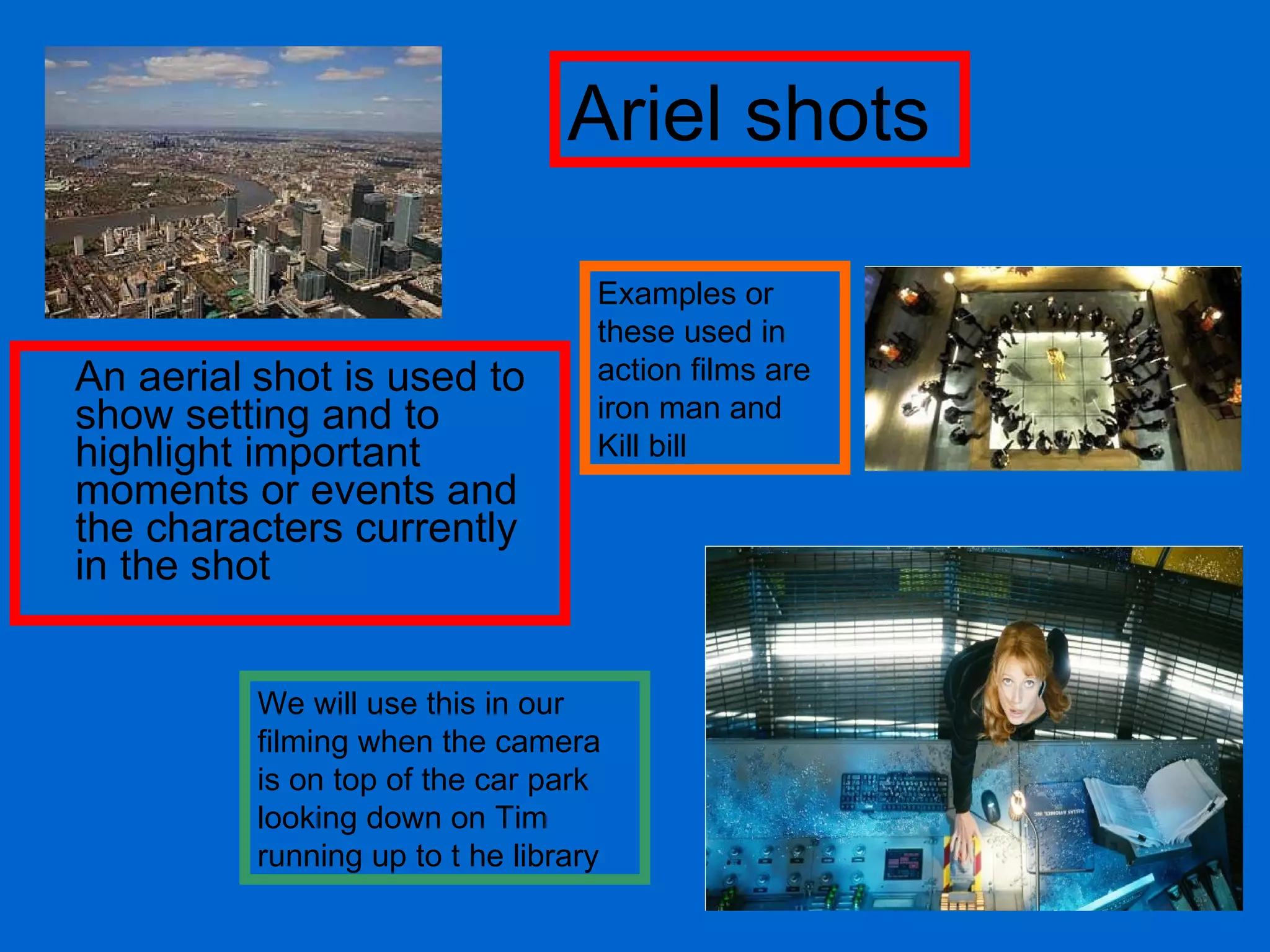 An aerial   shot is used to show setting and to highlight important moments or events and the characters currently in the shot Examples or these used in action films are iron man and Kill bill We will use this in our filming when the camera is on top of the car park looking down on Tim running up to t he library Ariel shots 