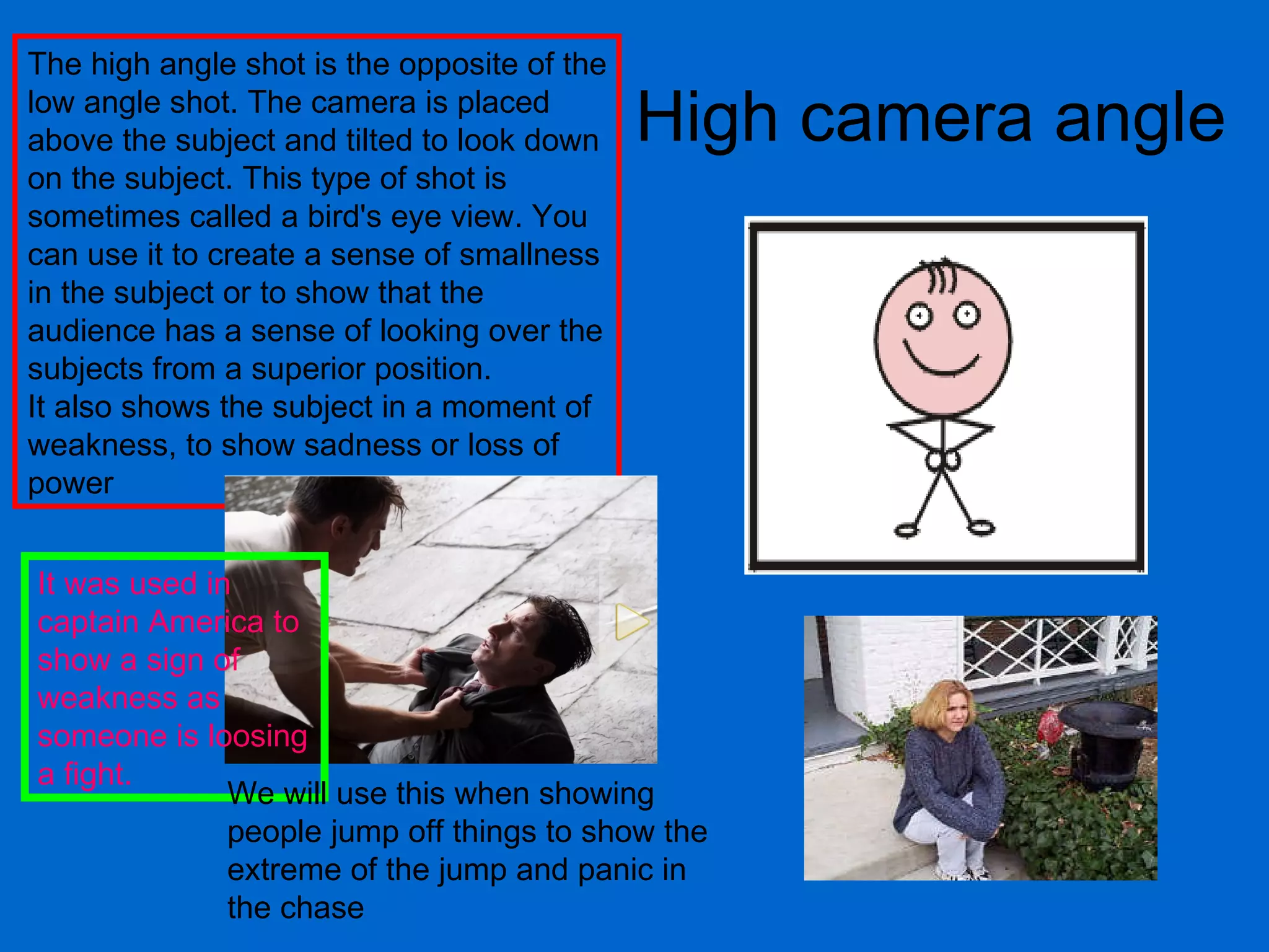 High camera angle The high angle shot is the opposite of the low angle shot. The camera is placed above the subject and tilted to look down on the subject. This type of shot is sometimes called a bird's eye view. You can use it to create a sense of smallness in the subject or to show that the audience has a sense of looking over the subjects from a superior position.  It also shows the subject in a moment of weakness, to show sadness or loss of power  It was used in captain America to show a sign of weakness as someone is loosing a fight.  We will use this when showing people jump off things to show the extreme of the jump and panic in the chase 