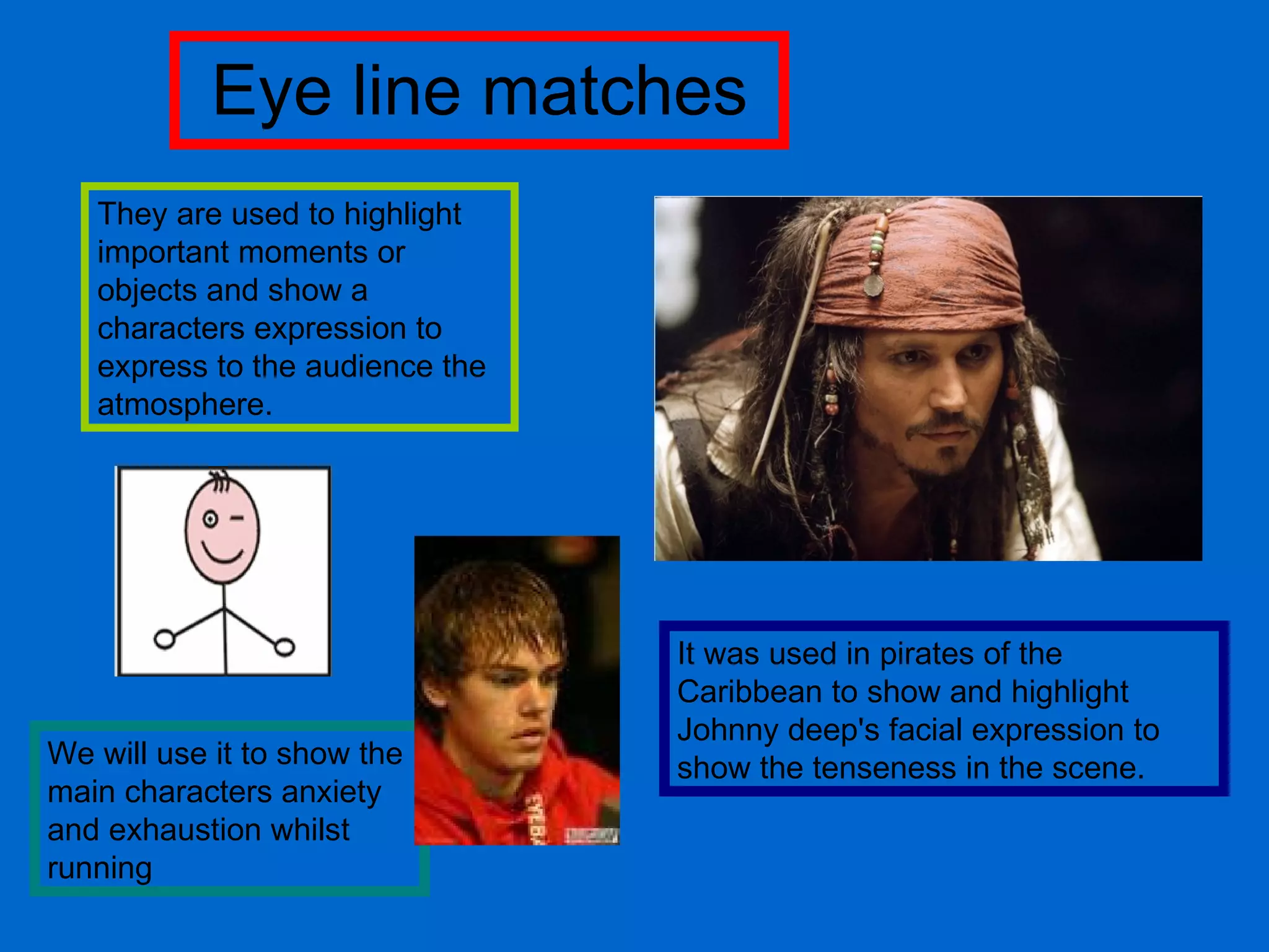 Eye line matches They are used to highlight important moments or objects and show a characters expression to express to the audience the atmosphere.  It was used in pirates of the Caribbean to show and highlight Johnny deep's facial expression to show the tenseness in the scene. We will use it to show the main characters anxiety and exhaustion whilst running 