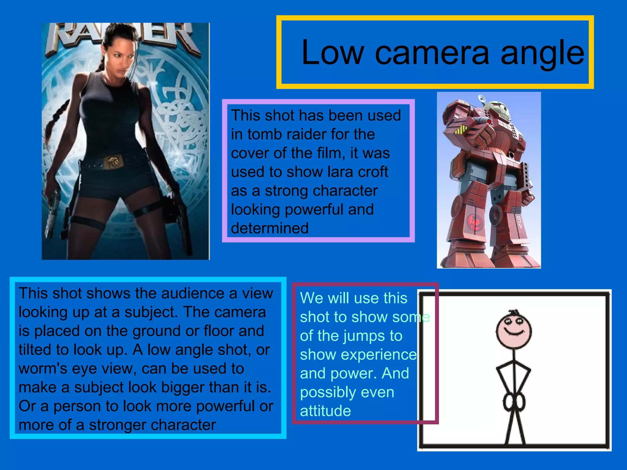 Low camera angle This shot shows the audience a view looking up at a subject. The camera is placed on the ground or floor and tilted to look up. A low angle shot, or worm's eye view, can be used to make a subject look bigger than it is. Or a person to look more powerful or more of a stronger character This shot has been used in tomb raider for the cover of the film, it was used to show lara croft as a strong character looking powerful and determined  We will use this shot to show some of the jumps to show experience and power. And possibly even attitude 