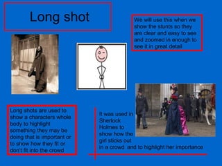 Long shot Long shots are used to show a characters whole body to highlight something they may be doing that is important or to show how they fit or don’t fit into the crowd We will use this when we show the stunts so they are clear and easy to see and zoomed in enough to see it in great detail It was used in Sherlock Holmes to show how the girl sticks out in a crowd and to highlight her importance 