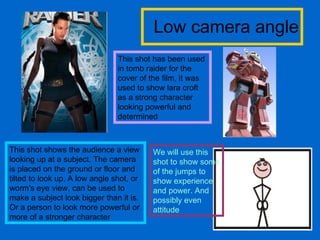 Low camera angle This shot shows the audience a view looking up at a subject. The camera is placed on the ground or floor and tilted to look up. A low angle shot, or worm's eye view, can be used to make a subject look bigger than it is. Or a person to look more powerful or more of a stronger character This shot has been used in tomb raider for the cover of the film, it was used to show lara croft as a strong character looking powerful and determined  We will use this shot to show some of the jumps to show experience and power. And possibly even attitude 
