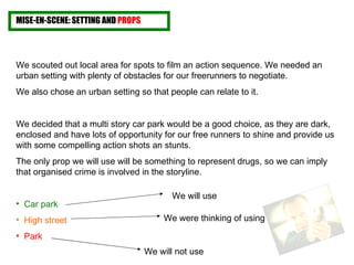 MISE-EN-SCENE: SETTING AND  PROPS We scouted out local area for spots to film an action sequence. We needed an urban setting with plenty of obstacles for our freerunners to negotiate. We also chose an urban setting so that people can relate to it. We decided that a multi story car park would be a good choice, as they are dark, enclosed and have lots of opportunity for our free runners to shine and provide us with some compelling action shots an stunts. The only prop we will use will be something to represent drugs, so we can imply that organised crime is involved in the storyline. Car park   High street Park  We will use We were thinking of using We will not use 