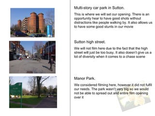 Multi-story car park in Sutton. This is where we will set our opening. There is an opportunity hear to have good shots without distractions like people walking by. It also allows us to have some good stunts in our movie  Sutton high street. We will not film here due to the fact that the high street will just be too busy. It also doesn’t give us a lot of diversity when it comes to a chase scene  Manor Park. We considered filming here, however it did not fulfil our needs. The park wasn’t very big so we would not be able to spread out and entire film opening over it  