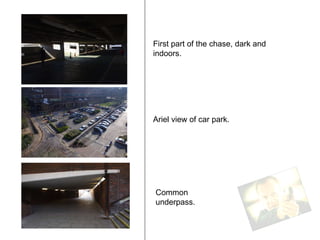 First part of the chase, dark and indoors. Ariel view of car park. Common underpass. 
