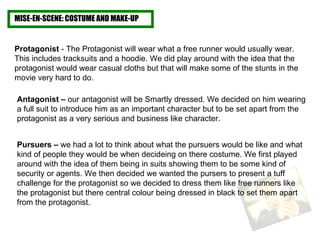 MISE-EN-SCENE: COSTUME AND MAKE-UP Protagonist  - The Protagonist will wear what a free runner would usually wear. This includes tracksuits and a hoodie. We did play around with the idea that the protagonist would wear casual cloths but that will make some of the stunts in the movie very hard to do.  Pursuers –  we had a lot to think about what the pursuers would be like and what kind of people they would be when decideing on there costume. We first played around with the idea of them being in suits showing them to be some kind of security or agents. We then decided we wanted the pursers to present a tuff challenge for the protagonist so we decided to dress them like free runners like the protagonist but there central colour being dressed in black to set them apart from the protagonist.  Antagonist –  our antagonist will be Smartly dressed. We decided on him wearing a full suit to introduce him as an important character but to be set apart from the protagonist as a very serious and business like character.  