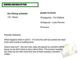 SCHEDULE AND BACK-UP PLAN Our filming schedule:  12 th   March Possible Setbacks: What happens when it rains? – if it rains the we’ll do scenes the need to be done inside a building done.  Actors drop out? - Are two main roles are played by members of the group so we don’t have to worry about them. The pursers however can drop out but with more then one of them anyway it wouldn’t matter . people involved: Protagonist – Tim Walford Antagonist – Luke Perrone  Pursuers   