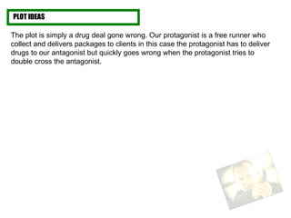 PLOT IDEAS The plot is simply a drug deal gone wrong. Our protagonist is a free runner who collect and delivers packages to clients in this case the protagonist has to deliver drugs to our antagonist but quickly goes wrong when the protagonist tries to double cross the antagonist.  
