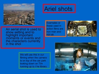 An aerial   shot is used to show setting and to highlight important moments or events and the characters currently in the shot Examples or these used in action films are iron man and Kill bill We will use this in our filming when the camera is on top of the car park looking down on Tim running up to t he library Ariel shots 