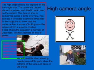 High camera angle The high angle shot is the opposite of the low angle shot. The camera is placed above the subject and tilted to look down on the subject. This type of shot is sometimes called a bird's eye view. You can use it to create a sense of smallness in the subject or to show that the audience has a sense of looking over the subjects from a superior position.  It also shows the subject in a moment of weakness, to show sadness or loss of power  It was used in captain America to show a sign of weakness as someone is loosing a fight.  We will use this when showing people jump off things to show the extreme of the jump and panic in the chase 