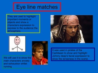 Eye line matches They are used to highlight important moments or objects and show a characters expression to express to the audience the atmosphere.  It was used in pirates of the Caribbean to show and highlight Johnny deep's facial expression to show the tenseness in the scene. We will use it to show the main characters anxiety and exhaustion whilst running 
