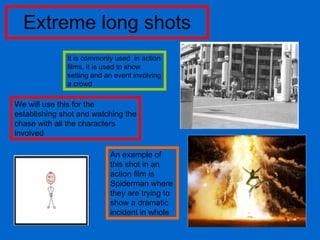 Extreme long shots It is commonly used  in action films, it is used to show setting and an event involving a crowd We will use this for the establishing shot and watching the chase with all the characters involved  An example of this shot in an action film is Spiderman where they are trying to show a dramatic incident in whole 